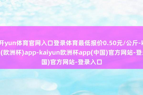 开yun体育官网入口登录体育最低报价0.50元/公斤-kaiyun(欧洲杯)app-kaiyun欧洲杯app(中国)官方网站-登录入口