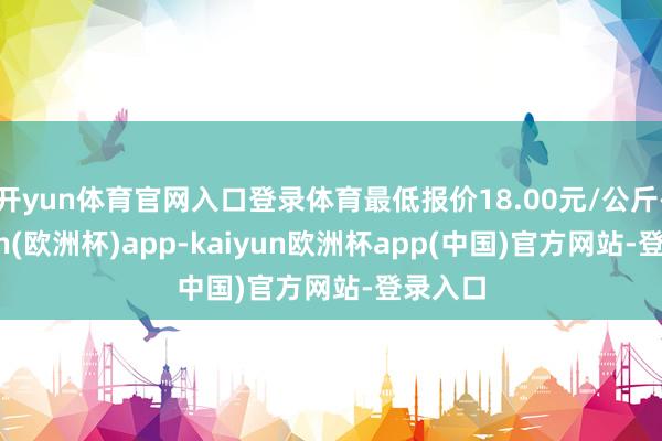开yun体育官网入口登录体育最低报价18.00元/公斤-kaiyun(欧洲杯)app-kaiyun欧洲杯app(中国)官方网站-登录入口