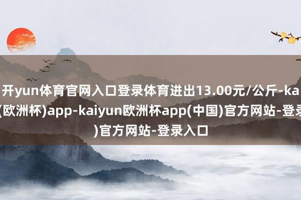 开yun体育官网入口登录体育进出13.00元/公斤-kaiyun(欧洲杯)app-kaiyun欧洲杯app(中国)官方网站-登录入口