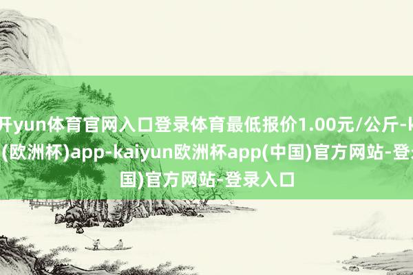 开yun体育官网入口登录体育最低报价1.00元/公斤-kaiyun(欧洲杯)app-kaiyun欧洲杯app(中国)官方网站-登录入口
