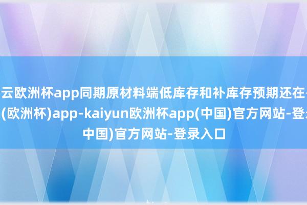 开云欧洲杯app同期原材料端低库存和补库存预期还在-kaiyun(欧洲杯)app-kaiyun欧洲杯app(中国)官方网站-登录入口