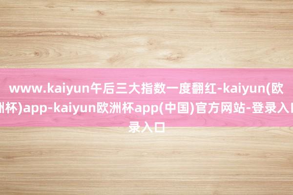www.kaiyun午后三大指数一度翻红-kaiyun(欧洲杯)app-kaiyun欧洲杯app(中国)官方网站-登录入口