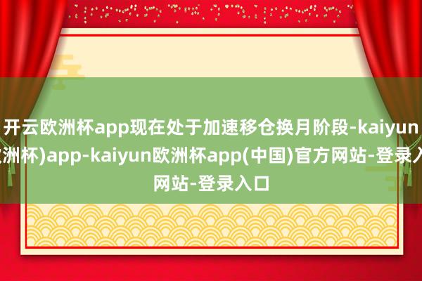 开云欧洲杯app现在处于加速移仓换月阶段-kaiyun(欧洲杯)app-kaiyun欧洲杯app(中国)官方网站-登录入口