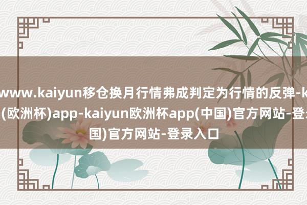 www.kaiyun移仓换月行情弗成判定为行情的反弹-kaiyun(欧洲杯)app-kaiyun欧洲杯app(中国)官方网站-登录入口