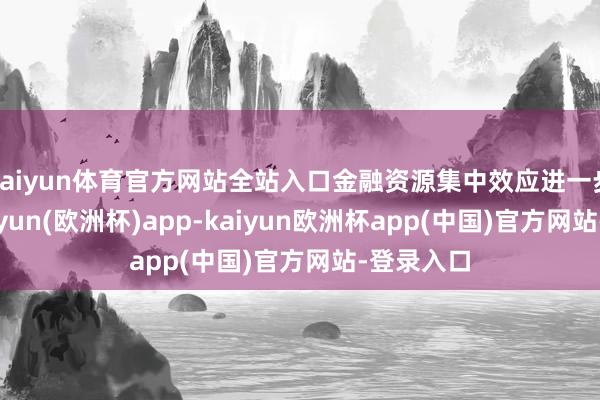 kaiyun体育官方网站全站入口金融资源集中效应进一步泄漏-kaiyun(欧洲杯)app-kaiyun欧洲杯app(中国)官方网站-登录入口