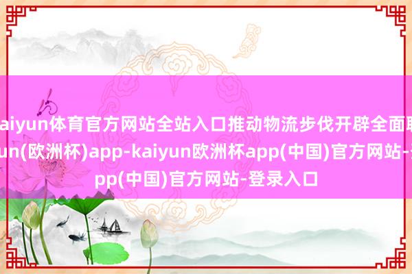 kaiyun体育官方网站全站入口推动物流步伐开辟全面联网-kaiyun(欧洲杯)app-kaiyun欧洲杯app(中国)官方网站-登录入口