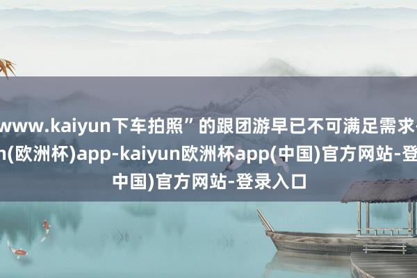www.kaiyun下车拍照”的跟团游早已不可满足需求-kaiyun(欧洲杯)app-kaiyun欧洲杯app(中国)官方网站-登录入口