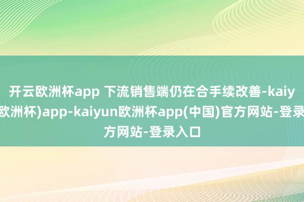 开云欧洲杯app 　　下流销售端仍在合手续改善-kaiyun(欧洲杯)app-kaiyun欧洲杯app(中国)官方网站-登录入口