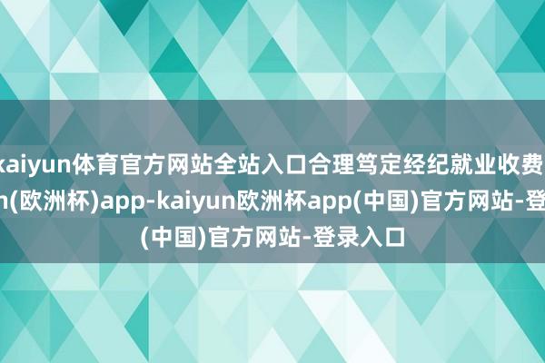 kaiyun体育官方网站全站入口合理笃定经纪就业收费-kaiyun(欧洲杯)app-kaiyun欧洲杯app(中国)官方网站-登录入口