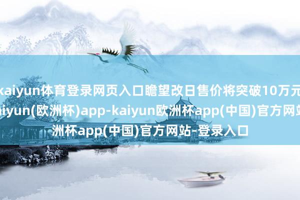 kaiyun体育登录网页入口瞻望改日售价将突破10万元/普通米-kaiyun(欧洲杯)app-kaiyun欧洲杯app(中国)官方网站-登录入口