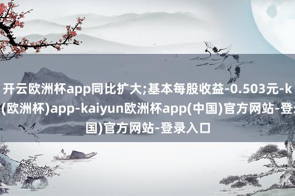 开云欧洲杯app同比扩大;基本每股收益-0.503元-kaiyun(欧洲杯)app-kaiyun欧洲杯app(中国)官方网站-登录入口