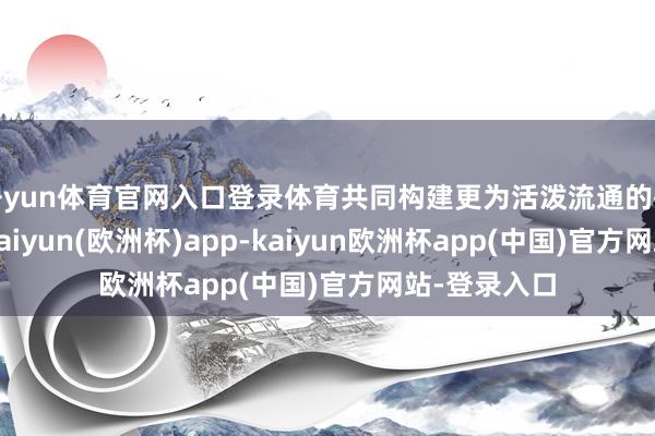 开yun体育官网入口登录体育共同构建更为活泼流通的投融资渠谈-kaiyun(欧洲杯)app-kaiyun欧洲杯app(中国)官方网站-登录入口