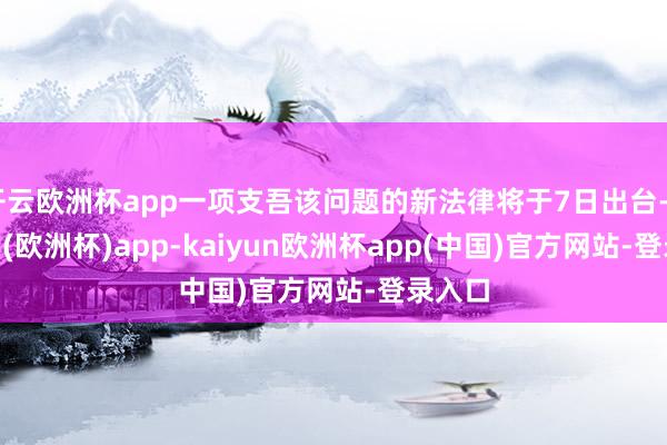 开云欧洲杯app一项支吾该问题的新法律将于7日出台-kaiyun(欧洲杯)app-kaiyun欧洲杯app(中国)官方网站-登录入口
