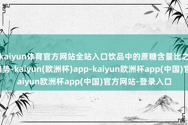 kaiyun体育官方网站全站入口饮品中的蔗糖含量比之前有大幅镌汰的趋势-kaiyun(欧洲杯)app-kaiyun欧洲杯app(中国)官方网站-登录入口