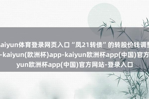 kaiyun体育登录网页入口“凤21转债”的转股价钱调整为16.25元/股-kaiyun(欧洲杯)app-kaiyun欧洲杯app(中国)官方网站-登录入口