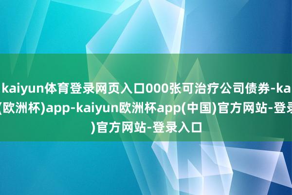 kaiyun体育登录网页入口000张可治疗公司债券-kaiyun(欧洲杯)app-kaiyun欧洲杯app(中国)官方网站-登录入口