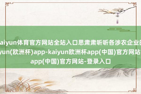 kaiyun体育官方网站全站入口思肃肃听听各涉农企业的主见-kaiyun(欧洲杯)app-kaiyun欧洲杯app(中国)官方网站-登录入口