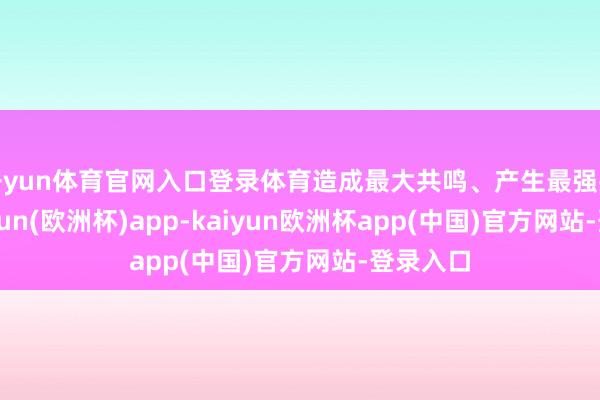开yun体育官网入口登录体育造成最大共鸣、产生最强共鸣-kaiyun(欧洲杯)app-kaiyun欧洲杯app(中国)官方网站-登录入口