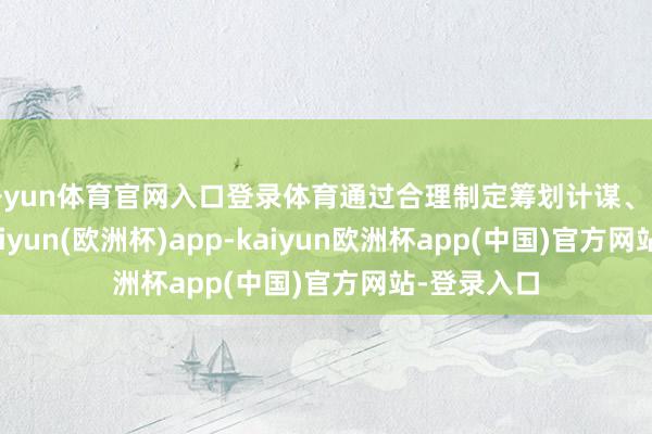 开yun体育官网入口登录体育通过合理制定筹划计谋、多措并举-kaiyun(欧洲杯)app-kaiyun欧洲杯app(中国)官方网站-登录入口