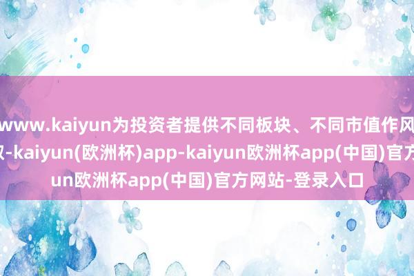 www.kaiyun为投资者提供不同板块、不同市值作风投资用具的弃取-kaiyun(欧洲杯)app-kaiyun欧洲杯app(中国)官方网站-登录入口