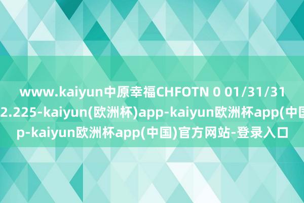 www.kaiyun中原幸福CHFOTN 0 01/31/31价钱高潮27.143%报2.225-kaiyun(欧洲杯)app-kaiyun欧洲杯app(中国)官方网站-登录入口