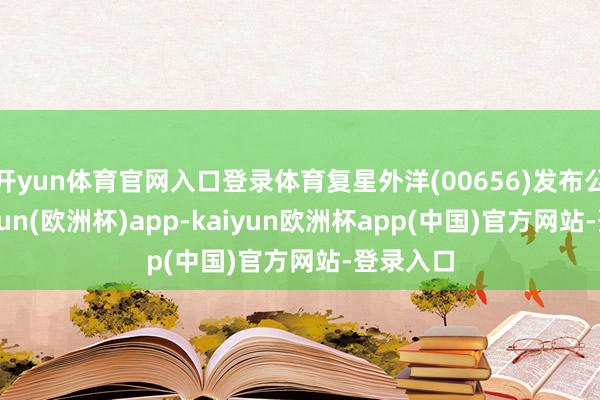 开yun体育官网入口登录体育复星外洋(00656)发布公告-kaiyun(欧洲杯)app-kaiyun欧洲杯app(中国)官方网站-登录入口