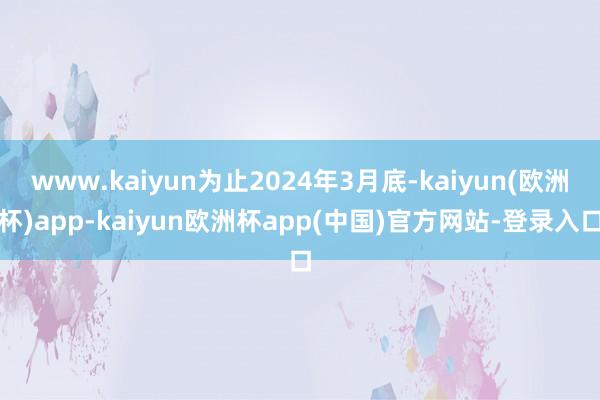 www.kaiyun为止2024年3月底-kaiyun(欧洲杯)app-kaiyun欧洲杯app(中国)官方网站-登录入口