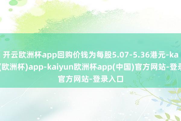 开云欧洲杯app回购价钱为每股5.07-5.36港元-kaiyun(欧洲杯)app-kaiyun欧洲杯app(中国)官方网站-登录入口