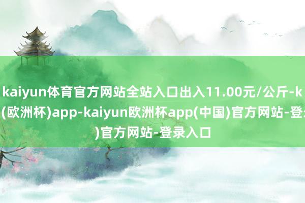 kaiyun体育官方网站全站入口出入11.00元/公斤-kaiyun(欧洲杯)app-kaiyun欧洲杯app(中国)官方网站-登录入口