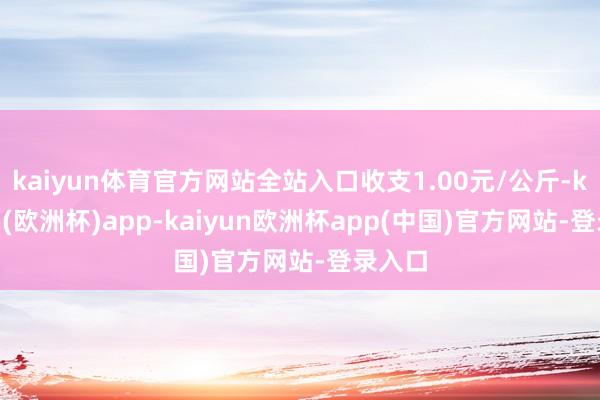 kaiyun体育官方网站全站入口收支1.00元/公斤-kaiyun(欧洲杯)app-kaiyun欧洲杯app(中国)官方网站-登录入口