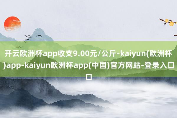 开云欧洲杯app收支9.00元/公斤-kaiyun(欧洲杯)app-kaiyun欧洲杯app(中国)官方网站-登录入口