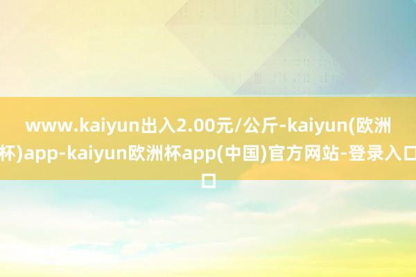 www.kaiyun出入2.00元/公斤-kaiyun(欧洲杯)app-kaiyun欧洲杯app(中国)官方网站-登录入口
