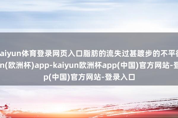 kaiyun体育登录网页入口脂肪的流失过甚踱步的不平衡-kaiyun(欧洲杯)app-kaiyun欧洲杯app(中国)官方网站-登录入口