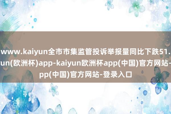 www.kaiyun全市市集监管投诉举报量同比下跌51.2%-kaiyun(欧洲杯)app-kaiyun欧洲杯app(中国)官方网站-登录入口