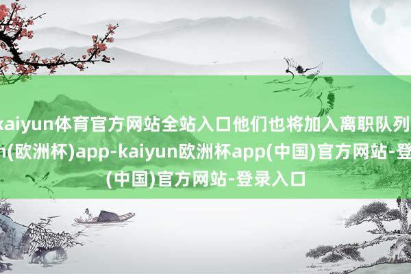kaiyun体育官方网站全站入口他们也将加入离职队列-kaiyun(欧洲杯)app-kaiyun欧洲杯app(中国)官方网站-登录入口