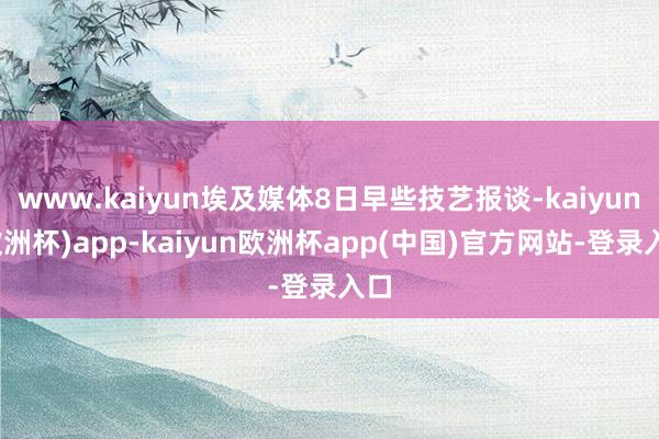 www.kaiyun埃及媒体8日早些技艺报谈-kaiyun(欧洲杯)app-kaiyun欧洲杯app(中国)官方网站-登录入口