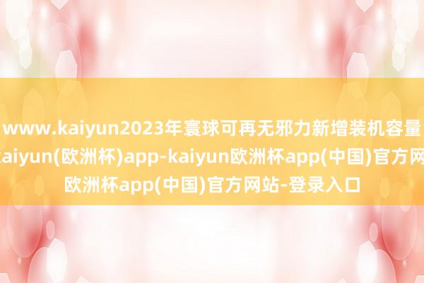 www.kaiyun2023年寰球可再无邪力新增装机容量5.1亿千瓦-kaiyun(欧洲杯)app-kaiyun欧洲杯app(中国)官方网站-登录入口