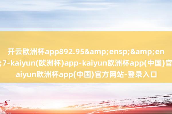 开云欧洲杯app892.95&ensp;&ensp;&ensp;7-kaiyun(欧洲杯)app-kaiyun欧洲杯app(中国)官方网站-登录入口