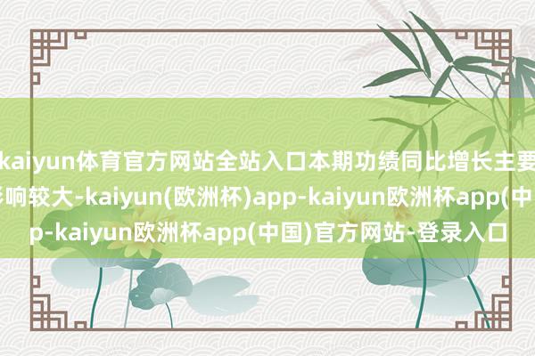 kaiyun体育官方网站全站入口本期功绩同比增长主要受阶段性阛阓成分影响较大-kaiyun(欧洲杯)app-kaiyun欧洲杯app(中国)官方网站-登录入口