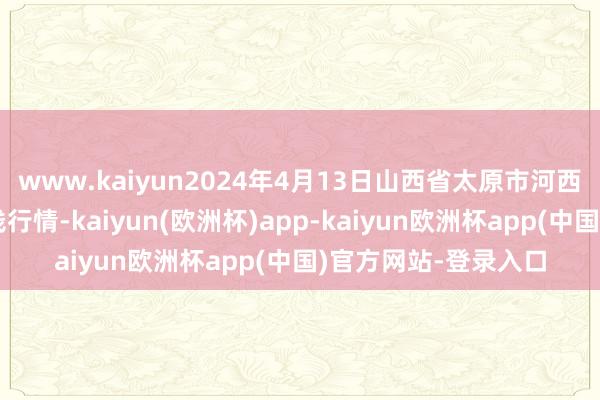 www.kaiyun2024年4月13日山西省太原市河西农居品有限公司价钱行情-kaiyun(欧洲杯)app-kaiyun欧洲杯app(中国)官方网站-登录入口