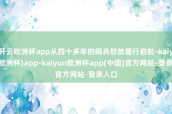 开云欧洲杯app从四十多年的阅兵怒放履行启航-kaiyun(欧洲杯)app-kaiyun欧洲杯app(中国)官方网站-登录入口