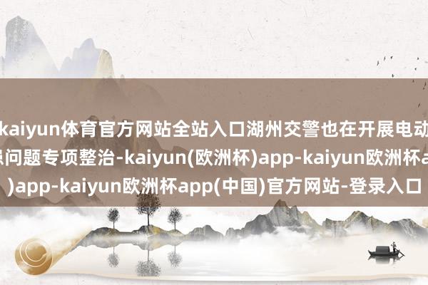 kaiyun体育官方网站全站入口湖州交警也在开展电动自行车违警改装隐患问题专项整治-kaiyun(欧洲杯)app-kaiyun欧洲杯app(中国)官方网站-登录入口