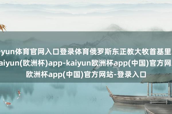 开yun体育官网入口登录体育俄罗斯东正教大牧首基里尔当日发声-kaiyun(欧洲杯)app-kaiyun欧洲杯app(中国)官方网站-登录入口