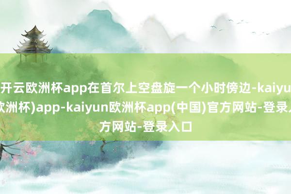 开云欧洲杯app在首尔上空盘旋一个小时傍边-kaiyun(欧洲杯)app-kaiyun欧洲杯app(中国)官方网站-登录入口