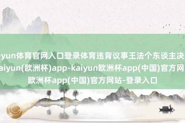 开yun体育官网入口登录体育违背议事王法个东谈主决定要紧问题-kaiyun(欧洲杯)app-kaiyun欧洲杯app(中国)官方网站-登录入口