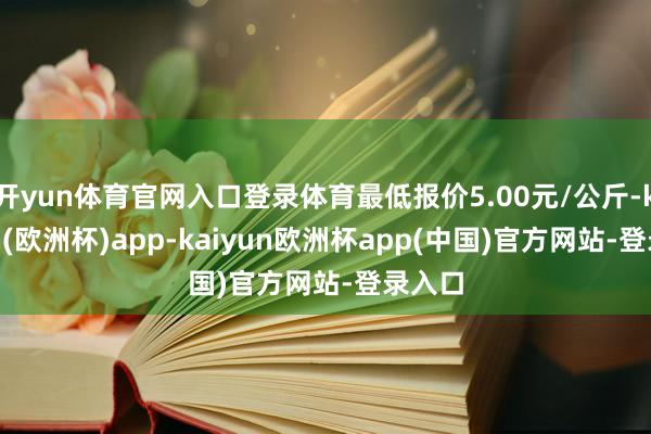 开yun体育官网入口登录体育最低报价5.00元/公斤-kaiyun(欧洲杯)app-kaiyun欧洲杯app(中国)官方网站-登录入口