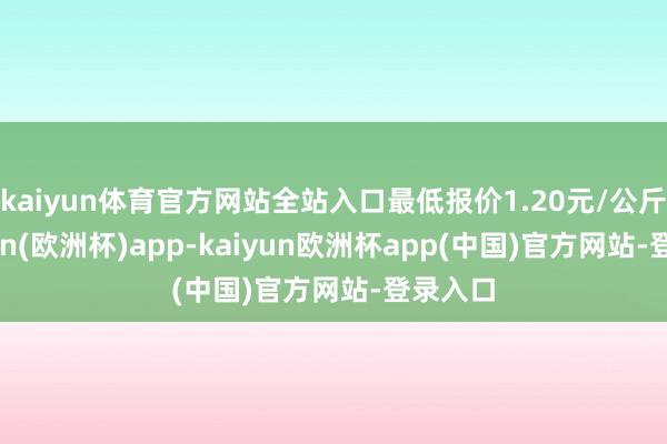 kaiyun体育官方网站全站入口最低报价1.20元/公斤-kaiyun(欧洲杯)app-kaiyun欧洲杯app(中国)官方网站-登录入口