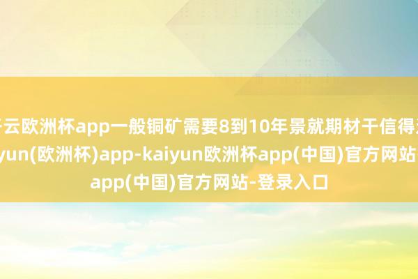 开云欧洲杯app一般铜矿需要8到10年景就期材干信得过投产-kaiyun(欧洲杯)app-kaiyun欧洲杯app(中国)官方网站-登录入口