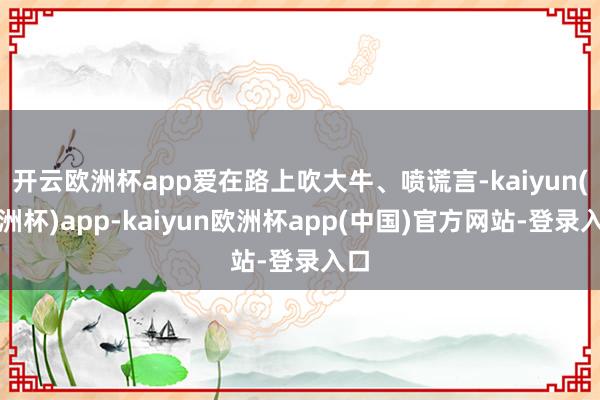 开云欧洲杯app爱在路上吹大牛、喷谎言-kaiyun(欧洲杯)app-kaiyun欧洲杯app(中国)官方网站-登录入口