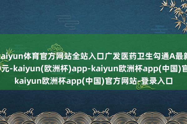 kaiyun体育官方网站全站入口广发医药卫生勾通A最新单元净值为0.779元-kaiyun(欧洲杯)app-kaiyun欧洲杯app(中国)官方网站-登录入口